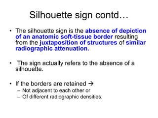 Silhouette sign contd…
• The silhouette sign is the absence of depiction
of an anatomic soft-tissue border resulting
from the juxtaposition of structures of similar
radiographic attenuation.
• The sign actually refers to the absence of a
silhouette.
• If the borders are retained 
– Not adjacent to each other or
– Of different radiographic densities.
 