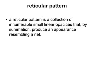 reticular pattern
• a reticular pattern is a collection of
innumerable small linear opacities that, by
summation, produce an appearance
resembling a net.
 