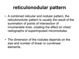 reticulonodular pattern
• A combined reticular and nodular pattern, the
reticulonodular pattern is usually the result of the
summation of points of intersection of
innumerable lines, creating the effect on chest
radiographs of superimposed micronodules.
• The dimension of the nodules depends on the
size and number of linear or curvilinear
elements.
 