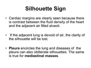 Silhouette Sign
• Cardiac margins are clearly seen because there
is contrast between the fluid density of the heart
and the adjacent air filled alveoli.
• If the adjacent lung is devoid of air, the clarity of
the silhouette will be lost.
• Pleura encircles the lung and diseases of the
pleura can also obliterate silhouettes. The same
is true for mediastinal masses.
 