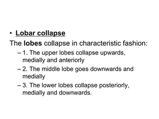 • Lobar collapse
The lobes collapse in characteristic fashion:
– 1. The upper lobes collapse upwards,
medially and anteriorly
– 2. The middle lobe goes downwards and
medially
– 3. The lower lobes collapse posteriorly,
medially and downwards.
 