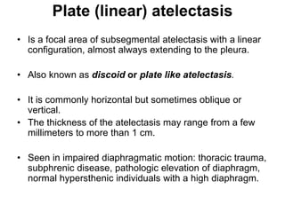 Plate (linear) atelectasis
• Is a focal area of subsegmental atelectasis with a linear
configuration, almost always extending to the pleura.
• Also known as discoid or plate like atelectasis.
• It is commonly horizontal but sometimes oblique or
vertical.
• The thickness of the atelectasis may range from a few
millimeters to more than 1 cm.
• Seen in impaired diaphragmatic motion: thoracic trauma,
subphrenic disease, pathologic elevation of diaphragm,
normal hypersthenic individuals with a high diaphragm.
 