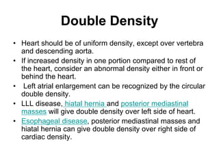 Double Density
• Heart should be of uniform density, except over vertebra
and descending aorta.
• If increased density in one portion compared to rest of
the heart, consider an abnormal density either in front or
behind the heart.
• Left atrial enlargement can be recognized by the circular
double density.
• LLL disease, hiatal hernia and posterior mediastinal
masses will give double density over left side of heart.
• Esophageal disease, posterior mediastinal masses and
hiatal hernia can give double density over right side of
cardiac density.
 