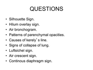 QUESTIONS
• Silhouette Sign.
• Hilum overlay sign.
• Air bronchogram.
• Patterns of parenchymal opacities.
• Causes of kerely’s line.
• Signs of collapse of lung.
• Luftsichel sign.
• Air crescent sign.
• Continous diaphragm sign.
 