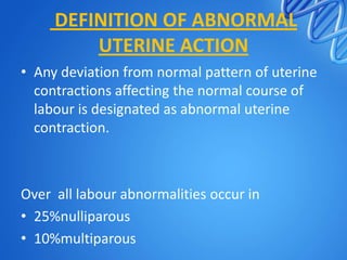 DEFINITION OF ABNORMAL
UTERINE ACTION
• Any deviation from normal pattern of uterine
contractions affecting the normal course of
labour is designated as abnormal uterine
contraction.
Over all labour abnormalities occur in
• 25%nulliparous
• 10%multiparous
 