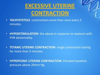 EXCESSIVE UTERINE
CONTRACTION
• TACHYSYSTOLE :contractions more than once every 2
minutes.
• HYPERSTIMULATION: the above in response to oxytocin with
FHR abnormality.
• TETANIC UTERINE CONTRACTION: single contraction lasting
for more than 3 minutes .
• HYPERTONIC UTERINE CONTRACTION: Elevated baseline
pressure above 20mm Hg.
 