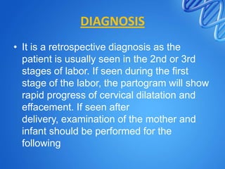 DIAGNOSIS
• It is a retrospective diagnosis as the
patient is usually seen in the 2nd or 3rd
stages of labor. If seen during the first
stage of the labor, the partogram will show
rapid progress of cervical dilatation and
effacement. If seen after
delivery, examination of the mother and
infant should be performed for the
following
 