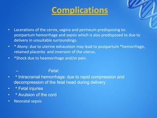 Complications
• Lacerations of the cervix, vagina and perineum predisposing to:
postpartum hemorrhage and sepsis which is also predisposed to due to
delivery in unsuitable surroundings.
• * Atony: due to uterine exhaustion may lead to postpartum *hemorrhage,
retained placenta and inversion of the uterus.
• *Shock due to heamorrhage and/or pain.
– Fetal:
• * Intracranial hemorrhage: due to rapid compression and
decompression of the fetal head during delivery
• * Fetal injuries
• * Avulsion of the cord
• Neonatal sepsis
 