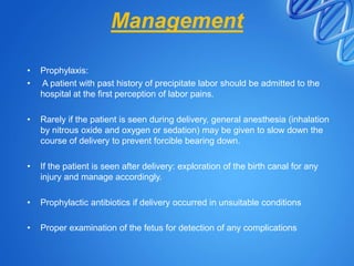 Management
• Prophylaxis:
• A patient with past history of precipitate labor should be admitted to the
hospital at the first perception of labor pains.
• Rarely if the patient is seen during delivery, general anesthesia (inhalation
by nitrous oxide and oxygen or sedation) may be given to slow down the
course of delivery to prevent forcible bearing down.
• If the patient is seen after delivery: exploration of the birth canal for any
injury and manage accordingly.
• Prophylactic antibiotics if delivery occurred in unsuitable conditions
• Proper examination of the fetus for detection of any complications
 