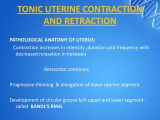 TONIC UTERINE CONTRACTION
AND RETRACTION
PATHOLOGICAL ANATOMY OF UTERUS:
Contraction increases in intensity ,duration and frequency with
decreased relaxation in between
Retraction continues
Progressive thinning & elongation of lower uterine segment
Development of circular groove b/n upper and lower segment-
called BANDL’S RING.
 