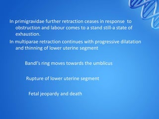 In primigravidae further retraction ceases in response to
obstruction and labour comes to a stand still-a state of
exhaustion.
In multiparae retraction continues with progressive dilatation
and thinning of lower uterine segment
Bandl’s ring moves towards the umblicus
Rupture of lower uterine segment
Fetal jeopardy and death
 