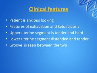 Clinical features
• Patient is anxious looking
• Features of exhaustion and ketoacidosis
• Upper uterine segment is tender and hard
• Lower uterine segment distended and tender
• Groove is seen between the two
 