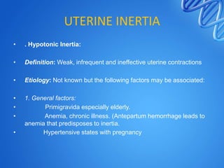 UTERINE INERTIA
• . Hypotonic Inertia:
• Definition: Weak, infrequent and ineffective uterine contractions
• Etiology: Not known but the following factors may be associated:
• 1. General factors:
• Primigravida especially elderly.
• Anemia, chronic illness. (Antepartum hemorrhage leads to
anemia that predisposes to inertia.
• Hypertensive states with pregnancy
 