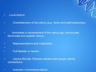 • . Local factors:
• Overdistension of the uterus (e.g.: twins and polyhydramnios).
• Anomalies in development of the uterus (eg: unicornuate,
bicornuate and septate uterus).
• Malpresentations and malposition
•
• Full bladder or rectum.
• Uterine fibroids: Fibroids interfere with proper uterine
contractions.
• Induction of premature labour
 