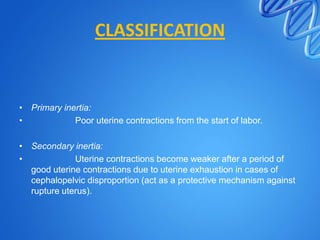 CLASSIFICATION
• Primary inertia:
• Poor uterine contractions from the start of labor.
• Secondary inertia:
• Uterine contractions become weaker after a period of
good uterine contractions due to uterine exhaustion in cases of
cephalopelvic disproportion (act as a protective mechanism against
rupture uterus).
 