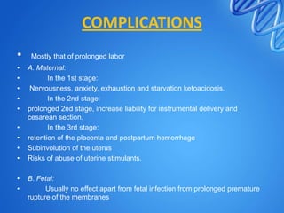 COMPLICATIONS
• Mostly that of prolonged labor
• A. Maternal:
• In the 1st stage:
• Nervousness, anxiety, exhaustion and starvation ketoacidosis.
• In the 2nd stage:
• prolonged 2nd stage, increase liability for instrumental delivery and
cesarean section.
• In the 3rd stage:
• retention of the placenta and postpartum hemorrhage
• Subinvolution of the uterus
• Risks of abuse of uterine stimulants.
• B. Fetal:
• Usually no effect apart from fetal infection from prolonged premature
rupture of the membranes
 