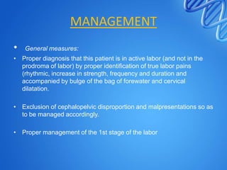 MANAGEMENT
• General measures:
• Proper diagnosis that this patient is in active labor (and not in the
prodroma of labor) by proper identification of true labor pains
(rhythmic, increase in strength, frequency and duration and
accompanied by bulge of the bag of forewater and cervical
dilatation.
• Exclusion of cephalopelvic disproportion and malpresentations so as
to be managed accordingly.
• Proper management of the 1st stage of the labor
 