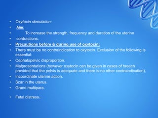 • Oxytocin stimulation:
• Aim:
• To increase the strength, frequency and duration of the uterine
• contractions.
• Precautions before & during use of oxytocin:
• There must be no contraindication to oxytocin. Exclusion of the following is
essential:
• Cephalopelvic disproportion.
• Malpresentations (however oxytocin can be given in cases of breech
provided that the pelvis is adequate and there is no other contraindication).
• Incoordinate uterine action.
• Scar in the uterus.
• Grand multipara.
• Fetal distress.
 