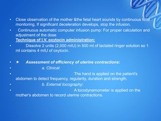 • Close observation of the mother &the fetal heart sounds by continuous fetal
monitoring. If significant deceleration develops, stop the infusion.
• Continuous automatic computer infusion pump: For proper calculation and
adjustment of the dose
Technique of I.V. oxytocin administration:
• Dissolve 2 units (2,000 mIU) in 500 ml of lactated ringer solution so 1
ml contains 4 mIU of oxytocin.
•  Assessment of efficiency of uterine contractions:
• a. Clinical:
• The hand is applied on the patient's
abdomen to detect frequency, regularity, duration and strength.
• b. External tocography:
• A tocodynamometer is applied on the
mother's abdomen to record uterine contractions.
 