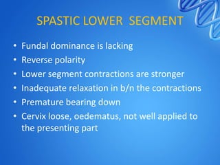 SPASTIC LOWER SEGMENT
• Fundal dominance is lacking
• Reverse polarity
• Lower segment contractions are stronger
• Inadequate relaxation in b/n the contractions
• Premature bearing down
• Cervix loose, oedematus, not well applied to
the presenting part
 