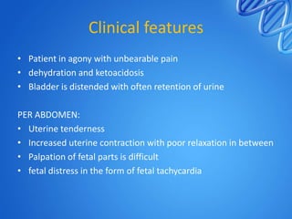 Clinical features
• Patient in agony with unbearable pain
• dehydration and ketoacidosis
• Bladder is distended with often retention of urine
PER ABDOMEN:
• Uterine tenderness
• Increased uterine contraction with poor relaxation in between
• Palpation of fetal parts is difficult
• fetal distress in the form of fetal tachycardia
 