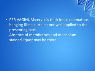 • PER VAGINUM:cervix is thick loose edematous
hanging like a curtain ; not well applied to the
presenting part.
Absence of membranes and meconium
stained liquor may be there.
 