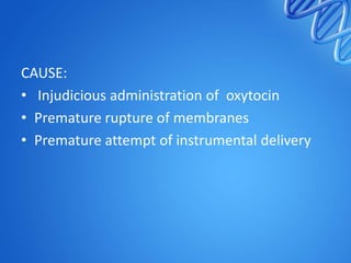 CAUSE:
• Injudicious administration of oxytocin
• Premature rupture of membranes
• Premature attempt of instrumental delivery
 