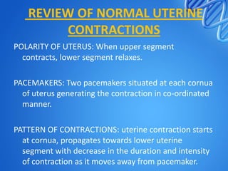 REVIEW OF NORMAL UTERINE
CONTRACTIONS
POLARITY OF UTERUS: When upper segment
contracts, lower segment relaxes.
PACEMAKERS: Two pacemakers situated at each cornua
of uterus generating the contraction in co-ordinated
manner.
PATTERN OF CONTRACTIONS: uterine contraction starts
at cornua, propagates towards lower uterine
segment with decrease in the duration and intensity
of contraction as it moves away from pacemaker.
 