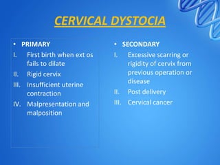 CERVICAL DYSTOCIA
• PRIMARY
I. First birth when ext os
fails to dilate
II. Rigid cervix
III. Insufficient uterine
contraction
IV. Malpresentation and
malposition
• SECONDARY
I. Excessive scarring or
rigidity of cervix from
previous operation or
disease
II. Post delivery
III. Cervical cancer
 