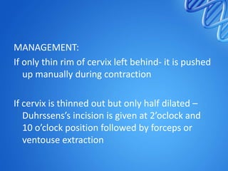 MANAGEMENT:
If only thin rim of cervix left behind- it is pushed
up manually during contraction
If cervix is thinned out but only half dilated –
Duhrssens’s incision is given at 2’oclock and
10 o’clock position followed by forceps or
ventouse extraction
 