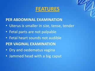 FEATURES
PER ABDOMINAL EXAMINATION
• Uterus is smaller in size, tense, tender
• Fetal parts are not palpable
• Fetal heart sounds not audible
PER VAGINAL EXAMINATION
• Dry and oedematus vagina
• Jammed head with a big caput
 