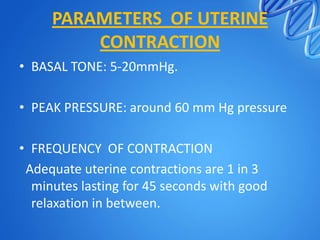 PARAMETERS OF UTERINE
CONTRACTION
• BASAL TONE: 5-20mmHg.
• PEAK PRESSURE: around 60 mm Hg pressure
• FREQUENCY OF CONTRACTION
Adequate uterine contractions are 1 in 3
minutes lasting for 45 seconds with good
relaxation in between.
 