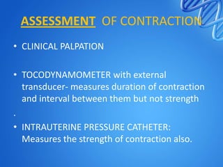 ASSESSMENT OF CONTRACTION
• CLINICAL PALPATION
• TOCODYNAMOMETER with external
transducer- measures duration of contraction
and interval between them but not strength
.
• INTRAUTERINE PRESSURE CATHETER:
Measures the strength of contraction also.
 