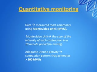 Quantitative monitoring
Data  measured most commonly
using Montevideo units (MVU).
Montevideo Unit the sum of the
intensity of each contraction in a
10 minute period (in mmHg).
Adequate uterine activity 
contraction pattern that generates
> 200 MVUs
 