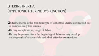 UTERINE INERTIA
(HYPOTONIC UTERINE DYSFUNCTION)
Uterine inertia is the common type of abnormal uterine contraction but
is comparatively less serious.
It may complicate any stage of labor.
It may be present from the beginning of labor or may develop
subsequently after a variable period of effective contractions.
 