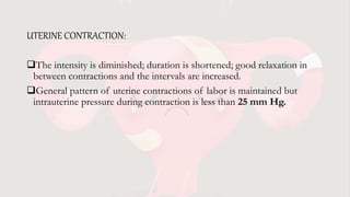 UTERINE CONTRACTION:
The intensity is diminished; duration is shortened; good relaxation in
between contractions and the intervals are increased.
General pattern of uterine contractions of labor is maintained but
intrauterine pressure during contraction is less than 25 mm Hg.
 