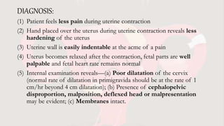 DIAGNOSIS:
(1) Patient feels less pain during uterine contraction
(2) Hand placed over the uterus during uterine contraction reveals less
hardening of the uterus
(3) Uterine wall is easily indentable at the acme of a pain
(4) Uterus becomes relaxed after the contraction, fetal parts are well
palpable and fetal heart rate remains normal
(5) Internal examination reveals—(a) Poor dilatation of the cervix
(normal rate of dilatation in primigravida should be at the rate of 1
cm/hr beyond 4 cm dilatation); (b) Presence of cephalopelvic
disproportion, malposition, deflexed head or malpresentation
may be evident; (c) Membranes intact.
 