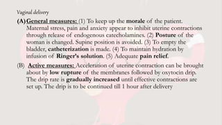Vaginal delivery
(A)General measures: (1) To keep up the morale of the patient.
Maternal stress, pain and anxiety appear to inhibit uterine contractions
through release of endogenous catecholamines. (2) Posture of the
woman is changed. Supine position is avoided. (3) To empty the
bladder, catheterization is made. (4) To maintain hydration by
infusion of Ringer’s solution. (5) Adequate pain relief.
(B) Active measures: Acceleration of uterine contraction can be brought
about by low rupture of the membranes followed by oxytocin drip.
The drip rate is gradually increased until effective contractions are
set up. The drip is to be continued till 1 hour after delivery
 
