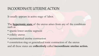 INCOORDINATE UTERINE ACTION
It usually appears in active stage of labor.
The hypertonic state of the uterus arises from any of the conditions
such as
• spastic lower uterine segment
• colicky uterus
• asymmetrical uterine contraction
• constriction ring or generalized tonic contraction of the uterus
and all these states are collectively called incoordinate uterine action.
 