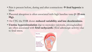 • Pain is present before, during and after contractions  fetal hypoxia in
labor.
• Placental abruption is often associated with high baseline tone (> 25 mm
Hg).
• On CTG the FHR shows reduced variability and late decelerations.
• Uterine hyperstimulation due to oxytocics (oxytocin, prostaglandins)
are often associated with fetal tachycardia (fetal adrenergic activity) due
to fetal stress.
 
