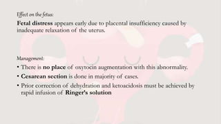 Effect on the fetus:
Fetal distress appears early due to placental insufficiency caused by
inadequate relaxation of the uterus.
Management:
• There is no place of oxytocin augmentation with this abnormality.
• Cesarean section is done in majority of cases.
• Prior correction of dehydration and ketoacidosis must be achieved by
rapid infusion of Ringer’s solution
 