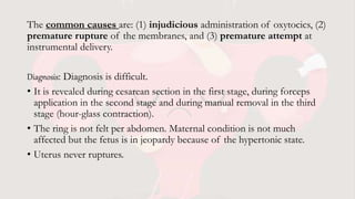The common causes are: (1) injudicious administration of oxytocics, (2)
premature rupture of the membranes, and (3) premature attempt at
instrumental delivery.
Diagnosis: Diagnosis is difficult.
• It is revealed during cesarean section in the first stage, during forceps
application in the second stage and during manual removal in the third
stage (hour-glass contraction).
• The ring is not felt per abdomen. Maternal condition is not much
affected but the fetus is in jeopardy because of the hypertonic state.
• Uterus never ruptures.
 