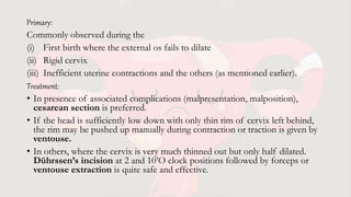 Primary:
Commonly observed during the
(i) First birth where the external os fails to dilate
(ii) Rigid cervix
(iii) Inefficient uterine contractions and the others (as mentioned earlier).
Treatment:
• In presence of associated complications (malpresentation, malposition),
cesarean section is preferred.
• If the head is sufficiently low down with only thin rim of cervix left behind,
the rim may be pushed up manually during contraction or traction is given by
ventouse.
• In others, where the cervix is very much thinned out but only half dilated.
Dührssen’s incision at 2 and 10’O clock positions followed by forceps or
ventouse extraction is quite safe and effective.
 
