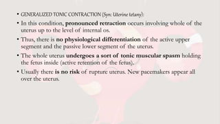 • GENERALIZED TONIC CONTRACTION (Syn: Uterine tetany):
• In this condition, pronounced retraction occurs involving whole of the
uterus up to the level of internal os.
• Thus, there is no physiological differentiation of the active upper
segment and the passive lower segment of the uterus.
• The whole uterus undergoes a sort of tonic muscular spasm holding
the fetus inside (active retention of the fetus).
• Usually there is no risk of rupture uterus. New pacemakers appear all
over the uterus.
 