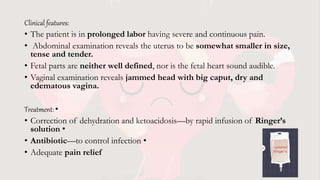 Clinical features:
• The patient is in prolonged labor having severe and continuous pain.
• Abdominal examination reveals the uterus to be somewhat smaller in size,
tense and tender.
• Fetal parts are neither well defined, nor is the fetal heart sound audible.
• Vaginal examination reveals jammed head with big caput, dry and
edematous vagina.
Treatment: •
• Correction of dehydration and ketoacidosis—by rapid infusion of Ringer’s
solution •
• Antibiotic—to control infection •
• Adequate pain relief
 