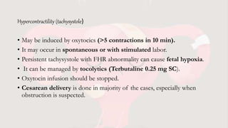 Hypercontractility (tachysystole)
• May be induced by oxytocics (>5 contractions in 10 min).
• It may occur in spontaneous or with stimulated labor.
• Persistent tachysystole with FHR abnormality can cause fetal hypoxia.
• It can be managed by tocolytics (Terbutaline 0.25 mg SC).
• Oxytocin infusion should be stopped.
• Cesarean delivery is done in majority of the cases, especially when
obstruction is suspected.
 