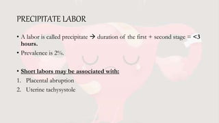 PRECIPITATE LABOR
• A labor is called precipitate  duration of the first + second stage = <3
hours.
• Prevalence is 2%.
• Short labors may be associated with:
1. Placental abruption
2. Uterine tachysystole
 
