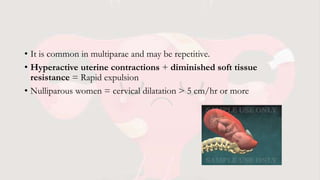 • It is common in multiparae and may be repetitive.
• Hyperactive uterine contractions + diminished soft tissue
resistance = Rapid expulsion
• Nulliparous women = cervical dilatation > 5 cm/hr or more
 