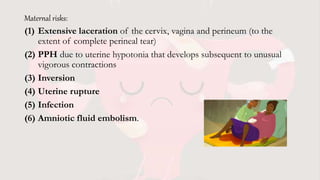 Maternal risks:
(1) Extensive laceration of the cervix, vagina and perineum (to the
extent of complete perineal tear)
(2) PPH due to uterine hypotonia that develops subsequent to unusual
vigorous contractions
(3) Inversion
(4) Uterine rupture
(5) Infection
(6) Amniotic fluid embolism.
 