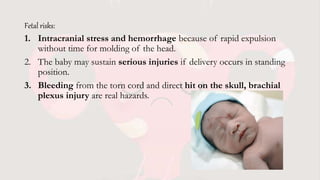 Fetal risks:
1. Intracranial stress and hemorrhage because of rapid expulsion
without time for molding of the head.
2. The baby may sustain serious injuries if delivery occurs in standing
position.
3. Bleeding from the torn cord and direct hit on the skull, brachial
plexus injury are real hazards.
 